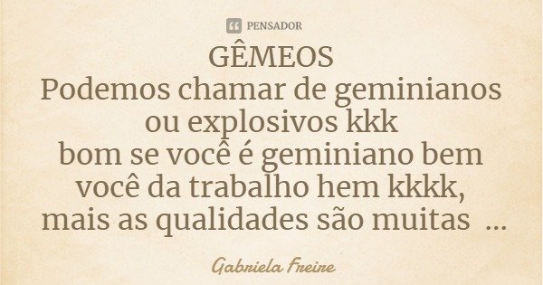 GÊMEOS
Podemos chamar de geminianos ou explosivos kkk
bom se você é geminiano bem você da trabalho hem kkkk, mais as qualidades são muitas hein.... por você ser... Frase de Gabriela Freire.