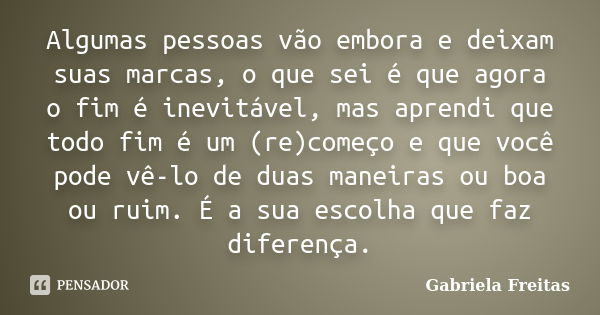 Algumas pessoas vão embora e deixam suas marcas, o que sei é que agora o fim é inevitável, mas aprendi que todo fim é um (re)começo e que você pode vê-lo de dua... Frase de Gabriela Freitas.