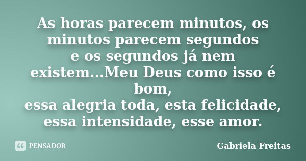 As horas parecem minutos, os minutos parecem segundos e os segundos já nem existem...Meu Deus como isso é bom, essa alegria toda, esta felicidade, essa intensid... Frase de Gabriela Freitas.