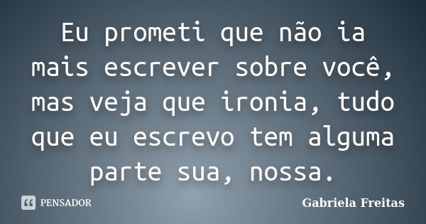 Eu prometi que não ia mais escrever sobre você, mas veja que ironia, tudo que eu escrevo tem alguma parte sua, nossa.... Frase de Gabriela Freitas.