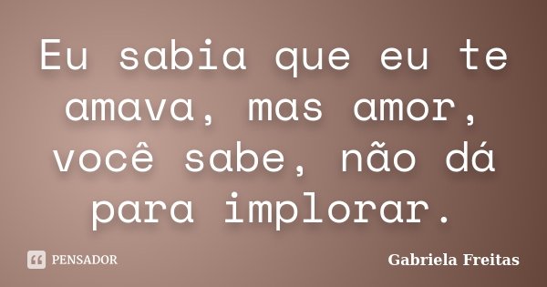 Eu sabia que eu te amava, mas amor, você sabe, não dá para implorar.... Frase de Gabriela Freitas.