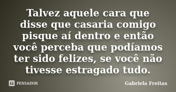 Talvez aquele cara que disse que casaria comigo pisque aí dentro e então você perceba que podíamos ter sido felizes, se você não tivesse estragado tudo.... Frase de Gabriela Freitas.