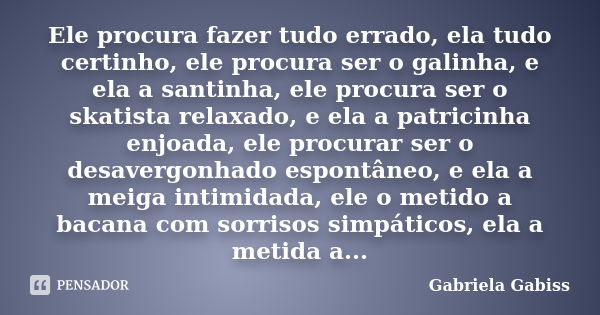 Ele procura fazer tudo errado, ela tudo certinho, ele procura ser o galinha, e ela a santinha, ele procura ser o skatista relaxado, e ela a patricinha enjoada, ... Frase de Gabriela Gabiss.