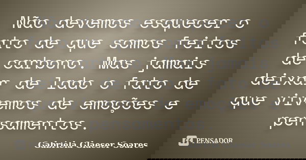 Não devemos esquecer o fato de que somos feitos de carbono. Mas jamais deixar de lado o fato de que vivemos de emoções e pensamentos.... Frase de Gabriela Glaeser Soares.