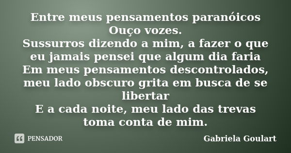 Entre meus pensamentos paranóicos Ouço vozes. Sussurros dizendo a mim, a fazer o que eu jamais pensei que algum dia faria Em meus pensamentos descontrolados, me... Frase de Gabriela Goulart.