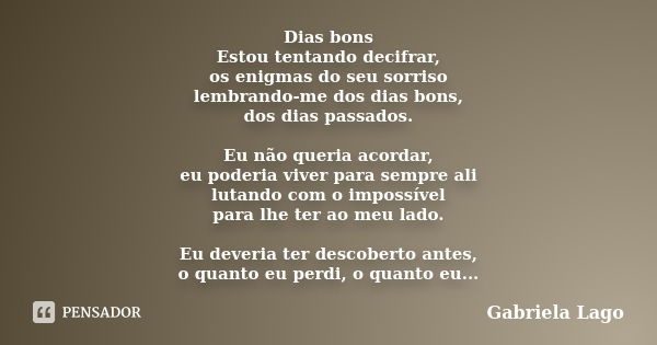 Dias bons Estou tentando decifrar, os enigmas do seu sorriso lembrando-me dos dias bons, dos dias passados. Eu não queria acordar, eu poderia viver para sempre ... Frase de Gabriela Lago.