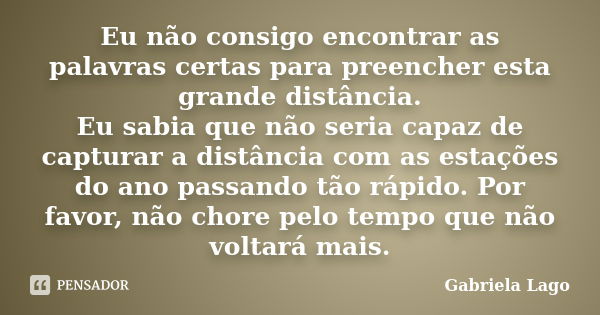 Eu não consigo encontrar as palavras certas para preencher esta grande distância. Eu sabia que não seria capaz de capturar a distância com as estações do ano pa... Frase de Gabriela Lago.