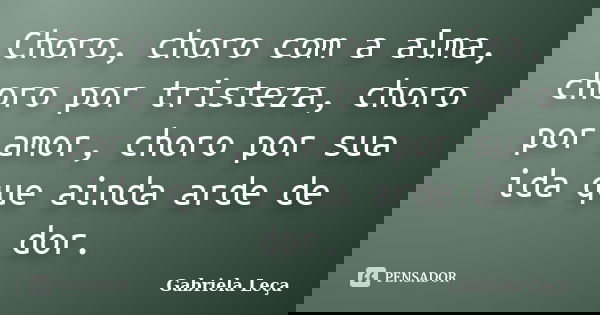 Choro, choro com a alma, choro por tristeza, choro por amor, choro por sua ida que ainda arde de dor.... Frase de Gabriela Leça.