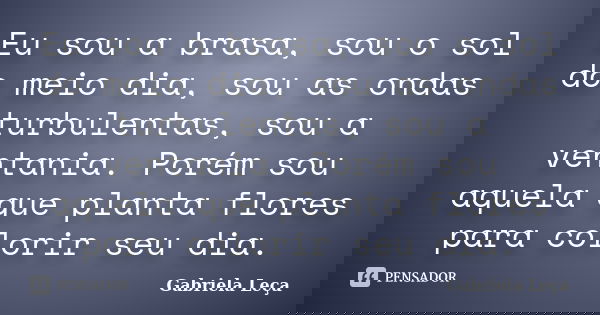 Eu sou a brasa, sou o sol do meio dia, sou as ondas turbulentas, sou a ventania. Porém sou aquela que planta flores para colorir seu dia.... Frase de Gabriela Leça.