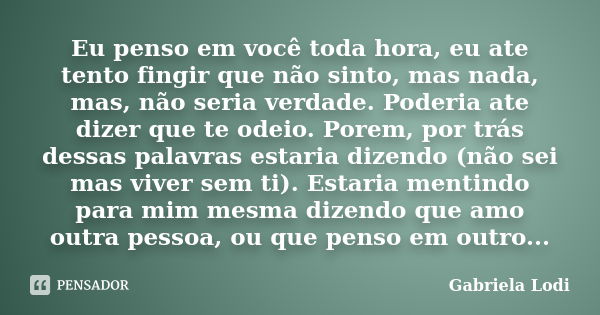 Eu penso em você toda hora, eu ate tento fingir que não sinto, mas nada, mas, não seria verdade. Poderia ate dizer que te odeio. Porem, por trás dessas palavras... Frase de Gabriela Lodi.