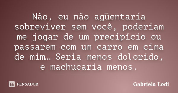 Não, eu não agüentaria sobreviver sem você, poderiam me jogar de um precipício ou passarem com um carro em cima de mim… Seria menos dolorido, e machucaria menos... Frase de Gabriela Lodi.