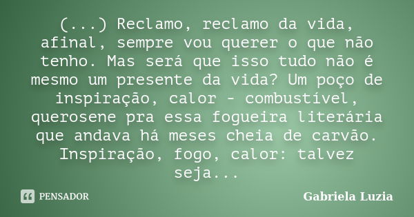 (...) Reclamo, reclamo da vida, afinal, sempre vou querer o que não tenho. Mas será que isso tudo não é mesmo um presente da vida? Um poço de inspiração, calor ... Frase de Gabriela Luzia.