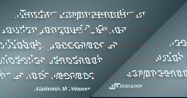 Tentar compreender o outro porquê? Se na realidade, passamos a vida inteira tentando compreender a nós mesmos.... Frase de Gabriela M. Fenner.