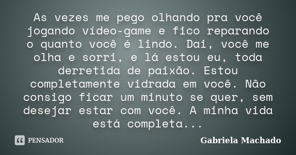 As vezes me pego olhando pra você jogando vídeo-game e fico reparando o quanto você é lindo. Dai, você me olha e sorri, e lá estou eu, toda derretida de paixão.... Frase de Gabriela Machado.