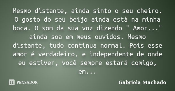 Mesmo distante, ainda sinto o seu cheiro. O gosto do seu beijo ainda está na minha boca. O som da sua voz dizendo " Amor..." ainda soa em meus ouvidos... Frase de Gabriela Machado.