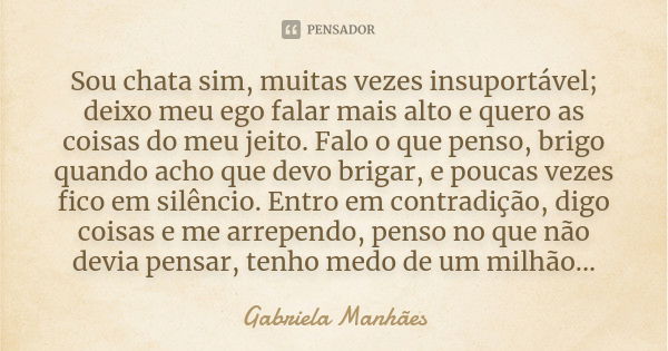 Sou chata sim, muitas vezes insuportável; deixo meu ego falar mais alto e quero as coisas do meu jeito. Falo o que penso, brigo quando acho que devo brigar, e p... Frase de Gabriela Manhães.