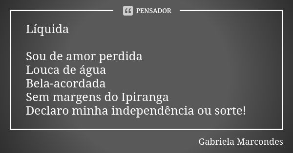 Líquida Sou de amor perdida Louca de água Bela-acordada Sem margens do Ipiranga Declaro minha independência ou sorte!... Frase de Gabriela Marcondes.