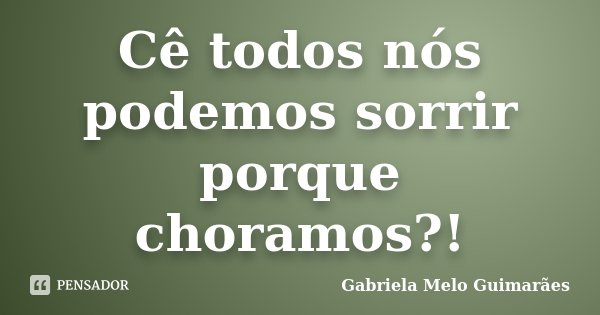 Cê todos nós podemos sorrir porque choramos?!... Frase de Gabriela Melo Guimarães.