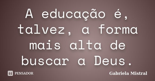A educação é, talvez, a forma mais alta de buscar a Deus.... Frase de Gabriela Mistral.