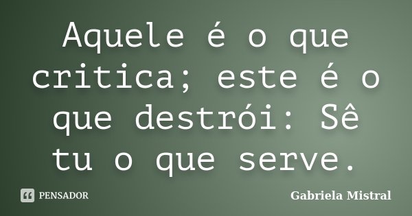 Aquele é o que critica; este é o que destrói: Sê tu o que serve.... Frase de Gabriela Mistral.