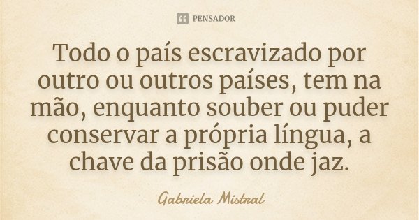 Todo o país escravizado por outro ou outros países, tem na mão, enquanto souber ou puder conservar a própria língua, a chave da prisão onde jaz.... Frase de Gabriela Mistral.