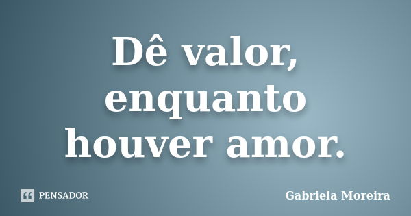 Dê valor, enquanto houver amor.... Frase de Gabriela Moreira.