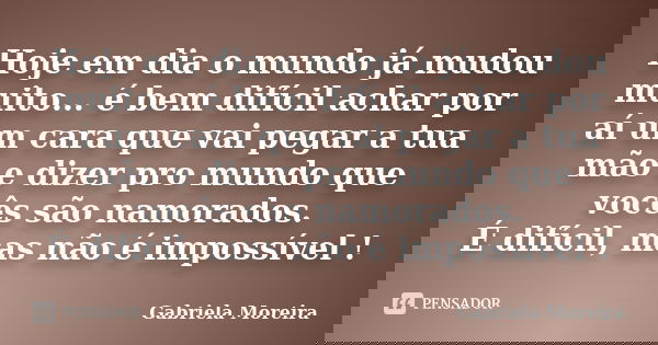 Hoje em dia o mundo já mudou muito... é bem difícil achar por aí um cara que vai pegar a tua mão e dizer pro mundo que vocês são namorados. É difícil, mas não é... Frase de Gabriela Moreira.