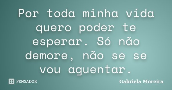 Por toda minha vida quero poder te esperar. Só não demore, não se se vou aguentar.... Frase de Gabriela Moreira.