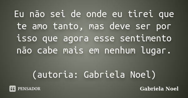 Eu não sei de onde eu tirei que te amo tanto, mas deve ser por isso que agora esse sentimento não cabe mais em nenhum lugar. (autoria: Gabriela Noel)... Frase de Gabriela Noel.