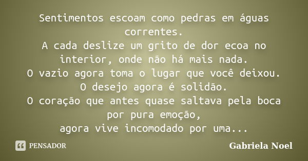 Sentimentos escoam como pedras em águas correntes. A cada deslize um grito de dor ecoa no interior, onde não há mais nada. O vazio agora toma o lugar que você d... Frase de Gabriela Noel.