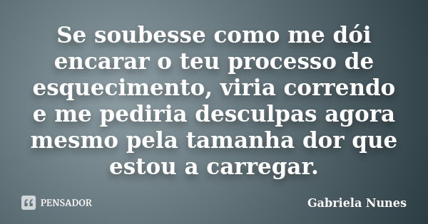 Se soubesse como me dói encarar o teu processo de esquecimento, viria correndo e me pediria desculpas agora mesmo pela tamanha dor que estou a carregar.... Frase de Gabriela Nunes.