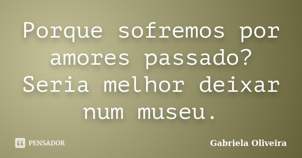 Porque sofremos por amores passado? Seria melhor deixar num museu.... Frase de Gabriela Oliveira.