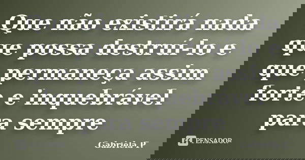 Que não existirá nada que possa destruí-lo e que permaneça assim forte e inquebrável para sempre... Frase de Gabriela P..