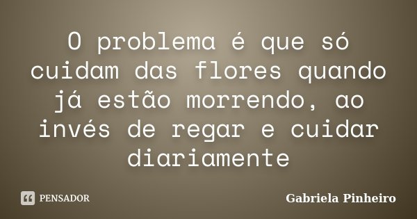 O problema é que só cuidam das flores quando já estão morrendo, ao invés de regar e cuidar diariamente... Frase de Gabriela Pinheiro.