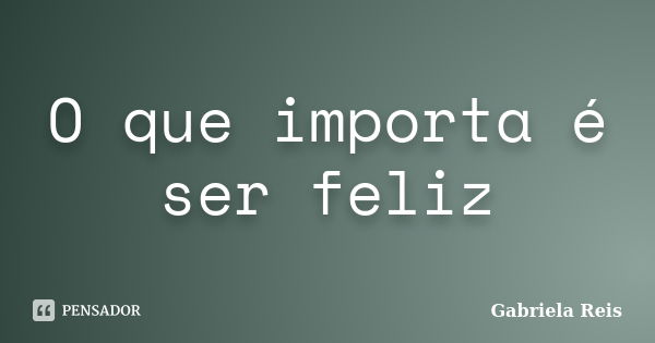 O que importa é ser feliz... Frase de Gabriela Reis.