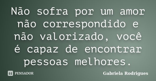 Não sofra por um amor não correspondido e não valorizado, você é capaz de encontrar pessoas melhores.... Frase de Gabriela Rodrigues.