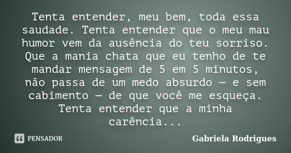 Tenta entender, meu bem, toda essa saudade. Tenta entender que o meu mau humor vem da ausência do teu sorriso. Que a mania chata que eu tenho de te mandar mensa... Frase de Gabriela Rodrigues.