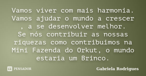 Vamos víver com mais harmonia. Vamos ajudar o mundo a crescer , a se desenvolver melhor. Se nós contribuir as nossas riquezas como contribuimos na Mini Fazenda ... Frase de Gabriela Rodrigues.