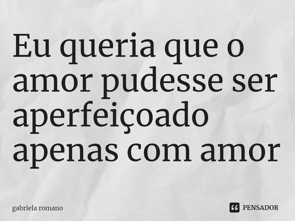 ⁠Eu queria que o amor pudesse ser aperfeiçoado apenas com amor... Frase de Gabriela Romano.