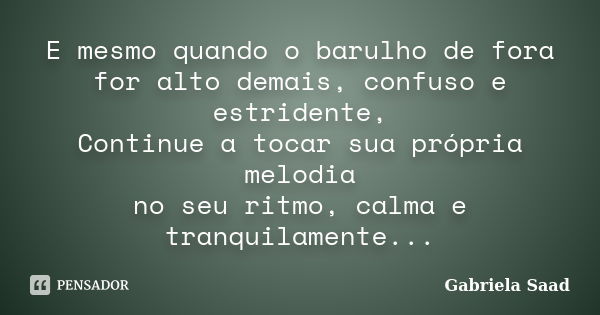 E mesmo quando o barulho de fora for alto demais, confuso e estridente, Continue a tocar sua própria melodia no seu ritmo, calma e tranquilamente...... Frase de Gabriela Saad.