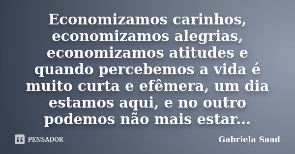 Economizamos carinhos, economizamos alegrias, economizamos atitudes e quando percebemos a vida é muito curta e efêmera, um dia estamos aqui, e no outro podemos ... Frase de Gabriela Saad.