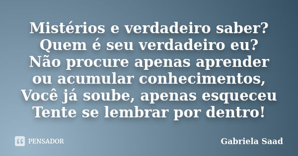 Mistérios e verdadeiro saber? Quem é seu verdadeiro eu? Não procure apenas aprender ou acumular conhecimentos, Você já soube, apenas esqueceu Tente se lembrar p... Frase de Gabriela Saad.