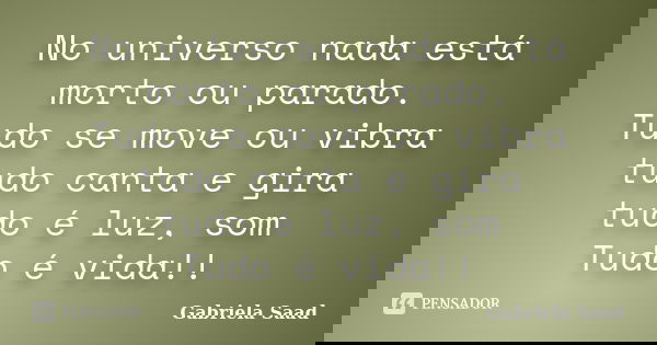 No universo nada está morto ou parado. Tudo se move ou vibra tudo canta e gira tudo é luz, som Tudo é vida!!... Frase de Gabriela Saad.