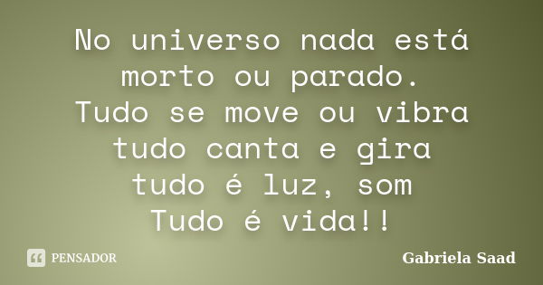 No universo nada está morto ou parado. Tudo se move ou vibra tudo canta e gira tudo é luz, som Tudo é vida!!... Frase de Gabriela Saad.