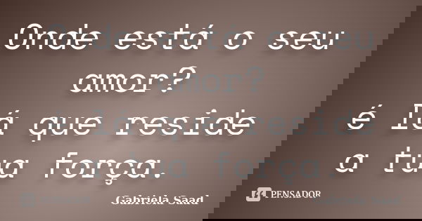 Onde está o seu amor? é lá que reside a tua força.... Frase de Gabriela Saad.