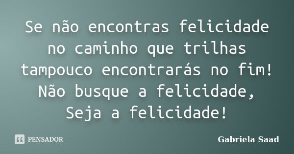 Se não encontras felicidade no caminho que trilhas tampouco encontrarás no fim! Não busque a felicidade, Seja a felicidade!... Frase de Gabriela Saad.