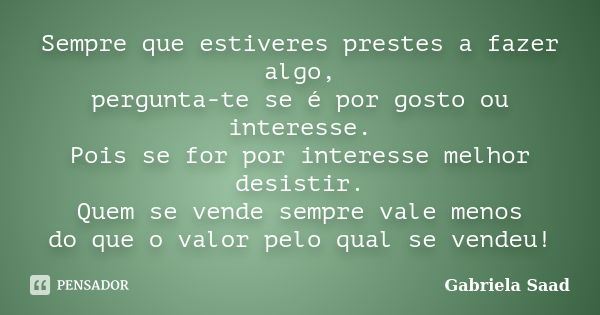 Sempre que estiveres prestes a fazer algo, pergunta-te se é por gosto ou interesse. Pois se for por interesse melhor desistir. Quem se vende sempre vale menos d... Frase de Gabriela Saad.