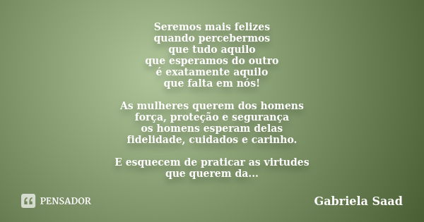 Seremos mais felizes quando percebermos que tudo aquilo que esperamos do outro é exatamente aquilo que falta em nós! As mulheres querem dos homens força, proteç... Frase de Gabriela Saad.