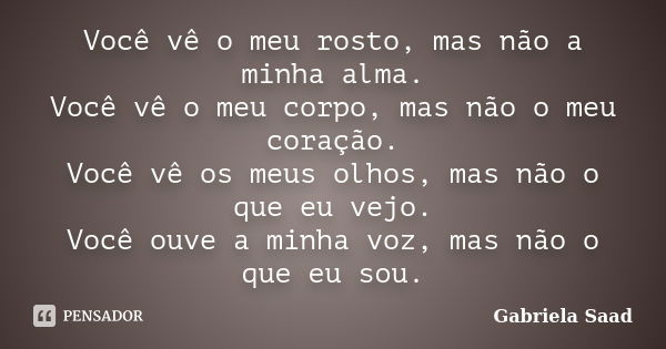 Você vê o meu rosto, mas não a minha alma. Você vê o meu corpo, mas não o meu coração. Você vê os meus olhos, mas não o que eu vejo. Você ouve a minha voz, mas ... Frase de Gabriela Saad.