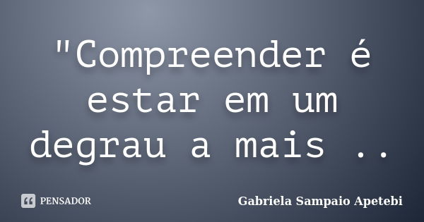 "Compreender é estar em um degrau a mais ..... Frase de Gabriela Sampaio Apetebi.